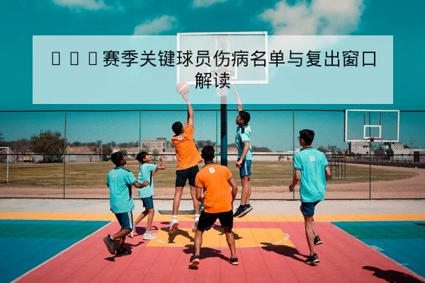 CBA赛季关键球员伤病名单与复出窗口解读